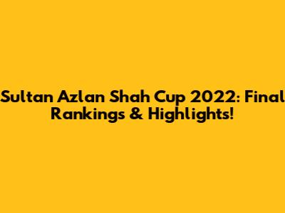 Sultan Azlan Shah Cup 2022: Final Rankings & Highlights!