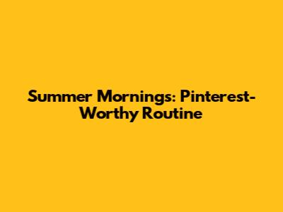 Summer Mornings: Pinterest-Worthy Routine