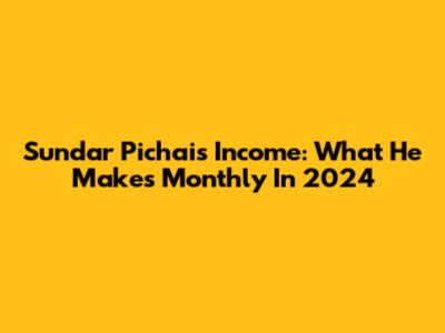 Sundar Pichai's Income: What He Makes Monthly In 2024