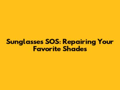 Sunglasses SOS: Repairing Your Favorite Shades