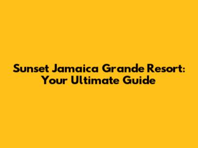 Sunset Jamaica Grande Resort: Your Ultimate Guide