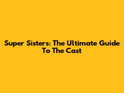 Super Sisters: The Ultimate Guide To The Cast