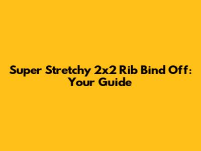 Super Stretchy 2x2 Rib Bind Off: Your Guide