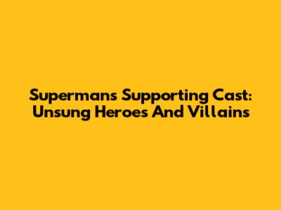 Superman's Supporting Cast: Unsung Heroes And Villains