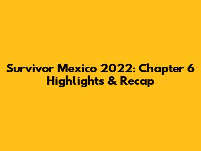 Survivor Mexico 2022: Chapter 6 Highlights & Recap