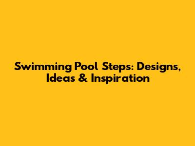Swimming Pool Steps: Designs, Ideas & Inspiration