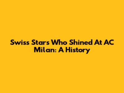 Swiss Stars Who Shined At AC Milan: A History