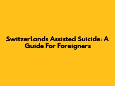 Switzerland's Assisted Suicide: A Guide For Foreigners