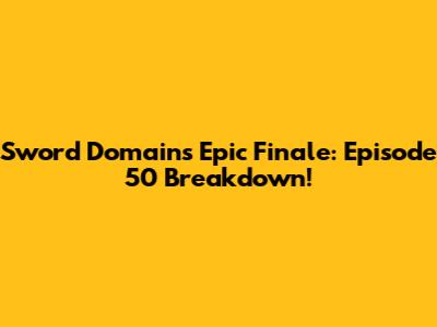 Sword Domain's Epic Finale: Episode 50 Breakdown!
