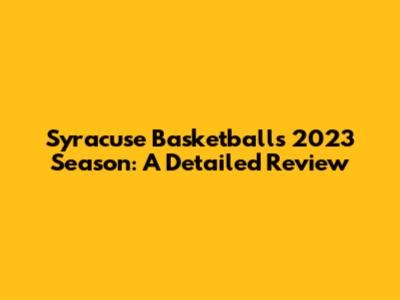 Syracuse Basketball's 2023 Season: A Detailed Review