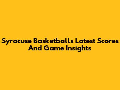 Syracuse Basketball's Latest Scores And Game Insights