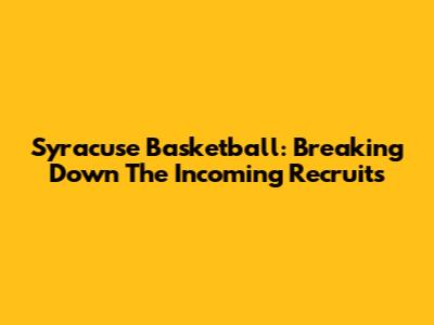 Syracuse Basketball: Breaking Down The Incoming Recruits