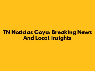 TN Noticias Goya: Breaking News And Local Insights