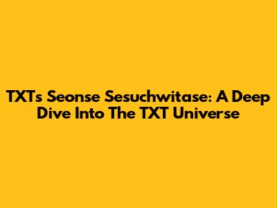 TXT's 'Seonse Sesuchwitase': A Deep Dive Into The TXT Universe