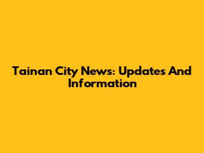 Tainan City News: Updates And Information