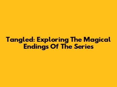Tangled: Exploring The Magical Endings Of The Series