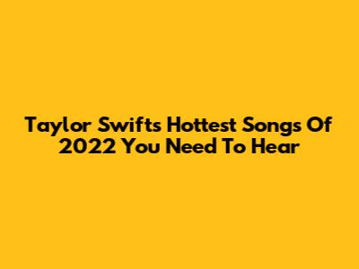 Taylor Swift's Hottest Songs Of 2022 You Need To Hear