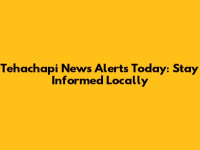 Tehachapi News Alerts Today: Stay Informed Locally