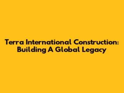 Terra International Construction: Building A Global Legacy