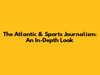 The Atlantic & Sports Journalism: An In-Depth Look