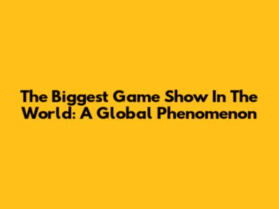 The Biggest Game Show In The World: A Global Phenomenon