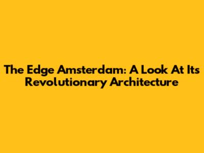 The Edge Amsterdam: A Look At Its Revolutionary Architecture