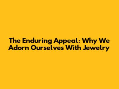 The Enduring Appeal: Why We Adorn Ourselves With Jewelry