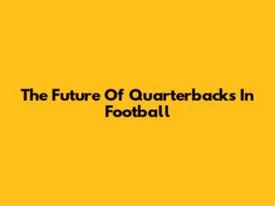 The Future Of Quarterbacks In Football