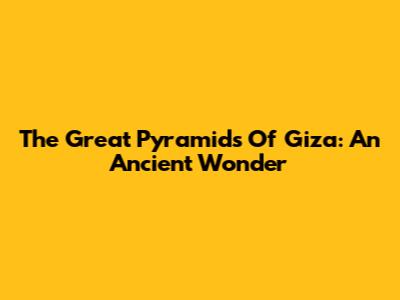 The Great Pyramids Of Giza: An Ancient Wonder
