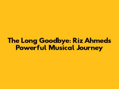 The Long Goodbye: Riz Ahmed's Powerful Musical Journey