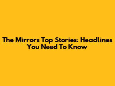 The Mirror's Top Stories: Headlines You Need To Know