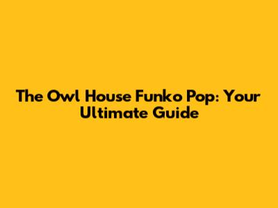 The Owl House Funko Pop: Your Ultimate Guide