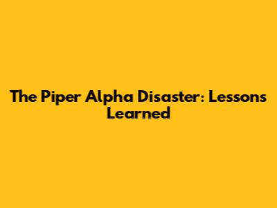 The Piper Alpha Disaster: Lessons Learned