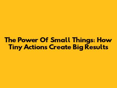 The Power Of Small Things: How Tiny Actions Create Big Results