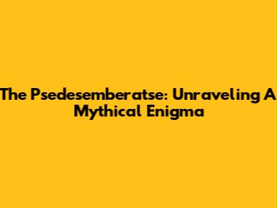 The Psedesemberatse: Unraveling A Mythical Enigma