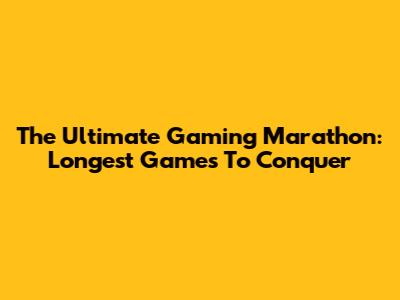 The Ultimate Gaming Marathon: Longest Games To Conquer