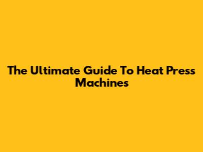 The Ultimate Guide To Heat Press Machines