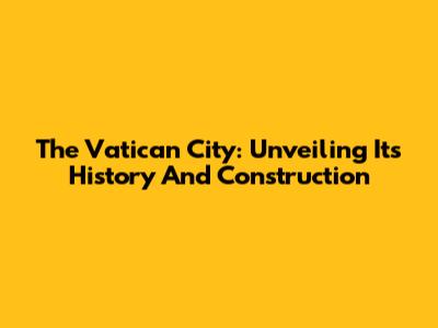 The Vatican City: Unveiling Its History And Construction