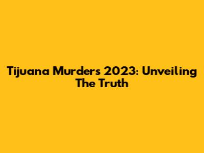 Tijuana Murders 2023: Unveiling The Truth