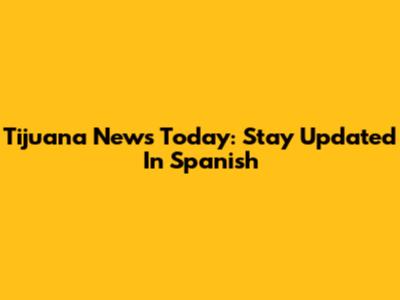 Tijuana News Today: Stay Updated In Spanish