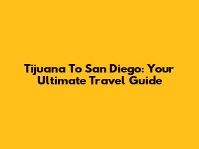 Tijuana To San Diego: Your Ultimate Travel Guide