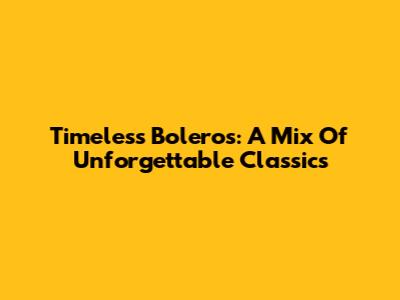 Timeless Boleros: A Mix Of Unforgettable Classics