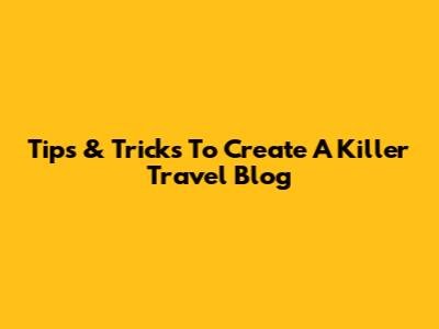Tips & Tricks To Create A Killer Travel Blog