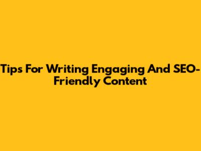 Tips For Writing Engaging And SEO-Friendly Content