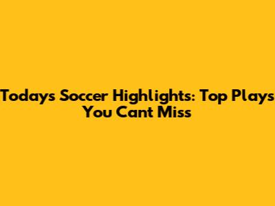 Today's Soccer Highlights: Top Plays You Can't Miss