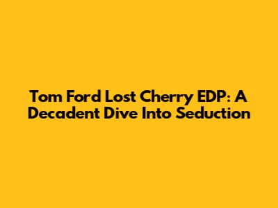 Tom Ford Lost Cherry EDP: A Decadent Dive Into Seduction