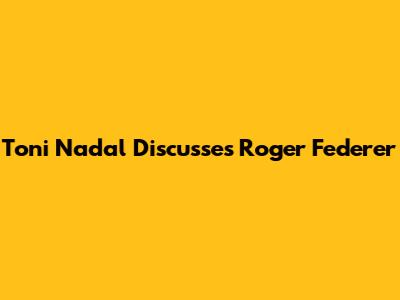 Toni Nadal Discusses Roger Federer