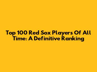 Top 100 Red Sox Players Of All Time: A Definitive Ranking
