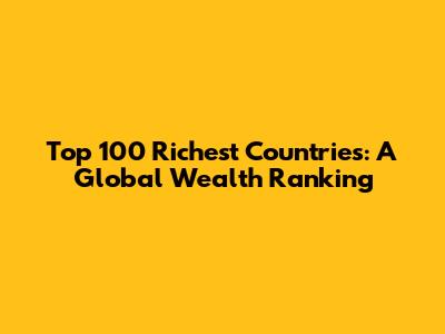 Top 100 Richest Countries: A Global Wealth Ranking