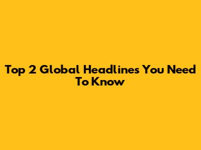 Top 2 Global Headlines You Need To Know